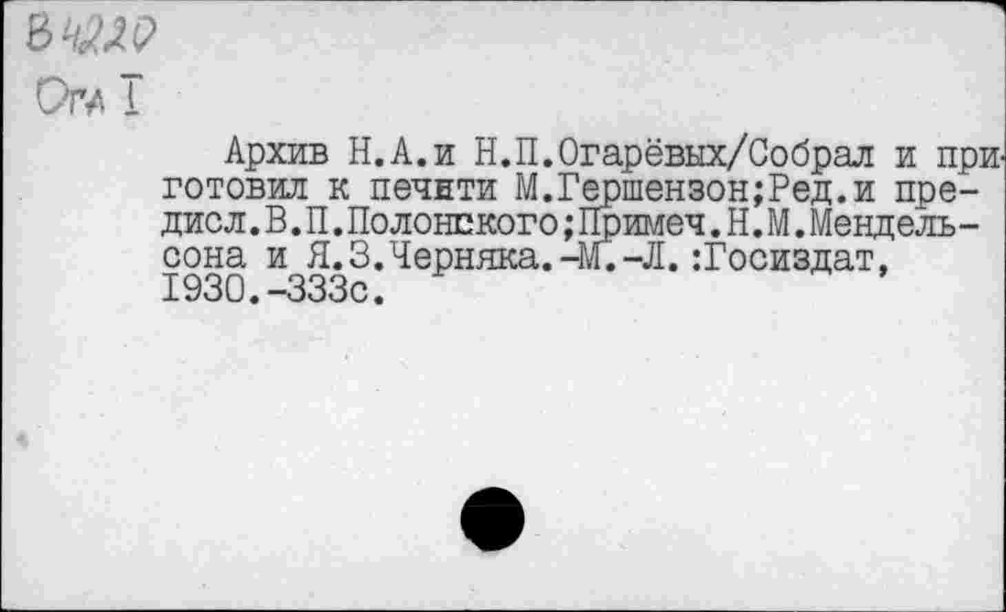 ﻿8^(2
о™ т
Архив Н.А.и Н.П.Огарёвых/Собрал и приготовил к печити М.Гершензон;Ред.и прение л .В.П.Полонского;Примеч. Н. М.Мендель-сона и Я. 3. Черняка.-М.-Л. Госиздат, 1930.-333с.